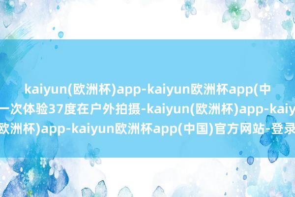 kaiyun(欧洲杯)app-kaiyun欧洲杯app(中国)官方网站-登录入口第一次体验37度在户外拍摄-kaiyun(欧洲杯)app-kaiyun欧洲杯app(中国)官方网站-登录入口