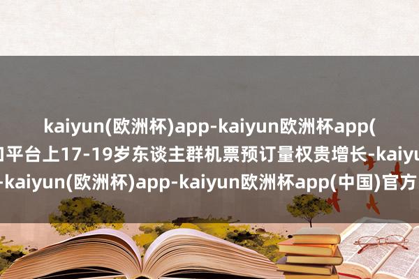 kaiyun(欧洲杯)app-kaiyun欧洲杯app(中国)官方网站-登录入口平台上17-19岁东谈主群机票预订量权贵增长-kaiyun(欧洲杯)app-kaiyun欧洲杯app(中国)官方网站-登录入口