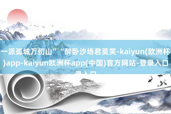 一派孤城万仞山”“醉卧沙场君莫笑-kaiyun(欧洲杯)app-kaiyun欧洲杯app(中国)官方网站-登录入口