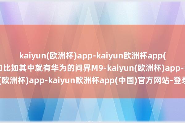 kaiyun(欧洲杯)app-kaiyun欧洲杯app(中国)官方网站-登录入口比如其中就有华为的问界M9-kaiyun(欧洲杯)app-kaiyun欧洲杯app(中国)官方网站-登录入口