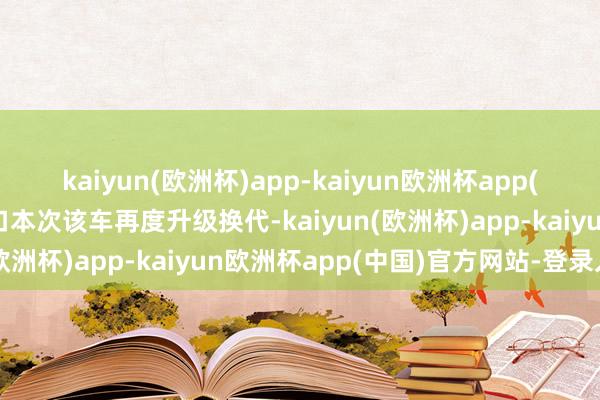 kaiyun(欧洲杯)app-kaiyun欧洲杯app(中国)官方网站-登录入口本次该车再度升级换代-kaiyun(欧洲杯)app-kaiyun欧洲杯app(中国)官方网站-登录入口