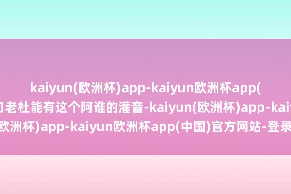 kaiyun(欧洲杯)app-kaiyun欧洲杯app(中国)官方网站-登录入口老杜能有这个阿谁的灌音-kaiyun(欧洲杯)app-kaiyun欧洲杯app(中国)官方网站-登录入口