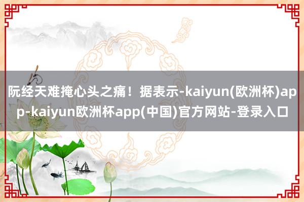 阮经天难掩心头之痛！据表示-kaiyun(欧洲杯)app-kaiyun欧洲杯app(中国)官方网站-登录入口