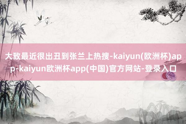 大致最近很出丑到张兰上热搜-kaiyun(欧洲杯)app-kaiyun欧洲杯app(中国)官方网站-登录入口