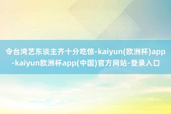 令台湾艺东谈主齐十分吃惊-kaiyun(欧洲杯)app-kaiyun欧洲杯app(中国)官方网站-登录入口