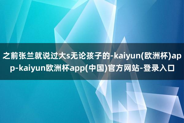 之前张兰就说过大s无论孩子的-kaiyun(欧洲杯)app-kaiyun欧洲杯app(中国)官方网站-登录入口