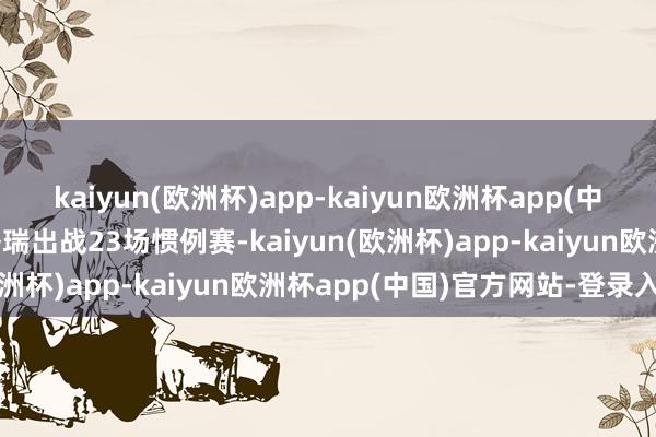 kaiyun(欧洲杯)app-kaiyun欧洲杯app(中国)官方网站-登录入口洛瑞出战23场惯例赛-kaiyun(欧洲杯)app-kaiyun欧洲杯app(中国)官方网站-登录入口