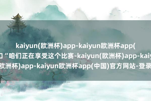 kaiyun(欧洲杯)app-kaiyun欧洲杯app(中国)官方网站-登录入口“咱们正在享受这个比赛-kaiyun(欧洲杯)app-kaiyun欧洲杯app(中国)官方网站-登录入口