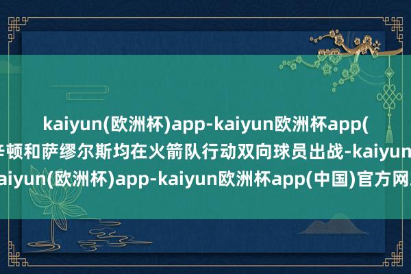 kaiyun(欧洲杯)app-kaiyun欧洲杯app(中国)官方网站-登录入口辛顿和萨缪尔斯均在火箭队行动双向球员出战-kaiyun(欧洲杯)app-kaiyun欧洲杯app(中国)官方网站-登录入口