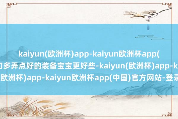 kaiyun(欧洲杯)app-kaiyun欧洲杯app(中国)官方网站-登录入口多弄点好的装备宝宝更好些-kaiyun(欧洲杯)app-kaiyun欧洲杯app(中国)官方网站-登录入口