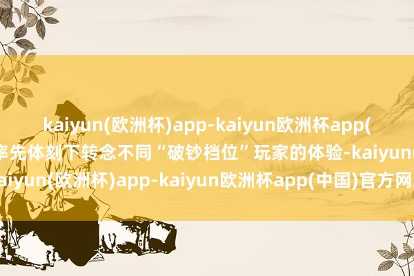 kaiyun(欧洲杯)app-kaiyun欧洲杯app(中国)官方网站-登录入口率先体刻下转念不同“破钞档位”玩家的体验-kaiyun(欧洲杯)app-kaiyun欧洲杯app(中国)官方网站-登录入口