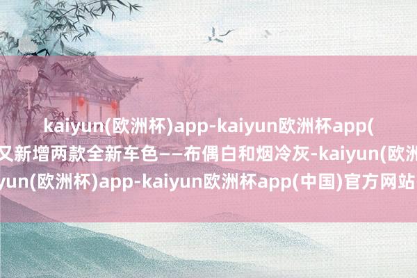 kaiyun(欧洲杯)app-kaiyun欧洲杯app(中国)官方网站-登录入口又新增两款全新车色——布偶白和烟冷灰-kaiyun(欧洲杯)app-kaiyun欧洲杯app(中国)官方网站-登录入口