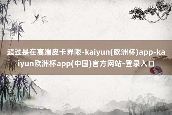 超过是在高端皮卡界限-kaiyun(欧洲杯)app-kaiyun欧洲杯app(中国)官方网站-登录入口