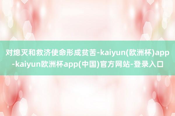 对熄灭和救济使命形成贫苦-kaiyun(欧洲杯)app-kaiyun欧洲杯app(中国)官方网站-登录入口