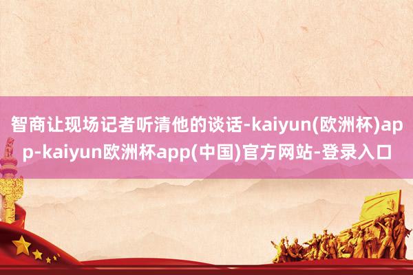 智商让现场记者听清他的谈话-kaiyun(欧洲杯)app-kaiyun欧洲杯app(中国)官方网站-登录入口