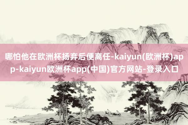 哪怕他在欧洲杯扬弃后便离任-kaiyun(欧洲杯)app-kaiyun欧洲杯app(中国)官方网站-登录入口