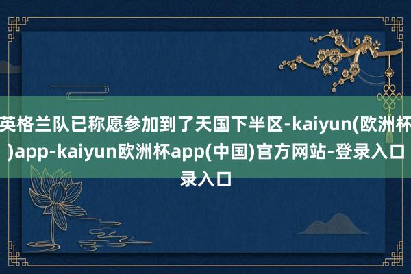 英格兰队已称愿参加到了天国下半区-kaiyun(欧洲杯)app-kaiyun欧洲杯app(中国)官方网站-登录入口