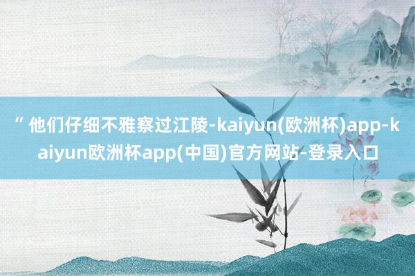 ”他们仔细不雅察过江陵-kaiyun(欧洲杯)app-kaiyun欧洲杯app(中国)官方网站-登录入口