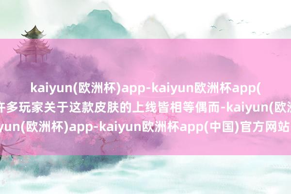 kaiyun(欧洲杯)app-kaiyun欧洲杯app(中国)官方网站-登录入口许多玩家关于这款皮肤的上线皆相等偶而-kaiyun(欧洲杯)app-kaiyun欧洲杯app(中国)官方网站-登录入口