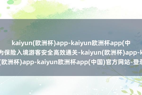 kaiyun(欧洲杯)app-kaiyun欧洲杯app(中国)官方网站-登录入口  为保险入境游客安全高效通关-kaiyun(欧洲杯)app-kaiyun欧洲杯app(中国)官方网站-登录入口