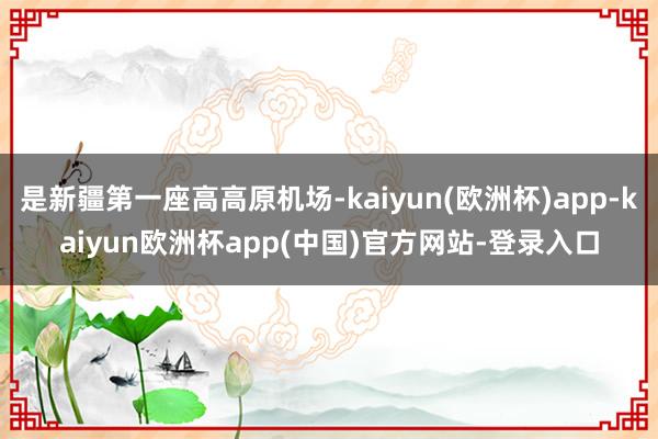 是新疆第一座高高原机场-kaiyun(欧洲杯)app-kaiyun欧洲杯app(中国)官方网站-登录入口