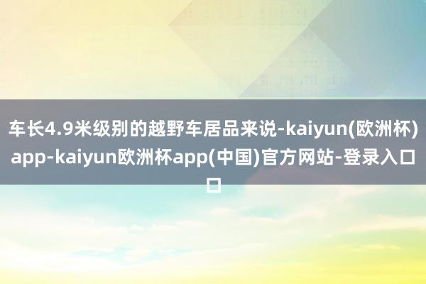 车长4.9米级别的越野车居品来说-kaiyun(欧洲杯)app-kaiyun欧洲杯app(中国)官方网站-登录入口