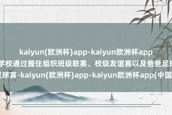 kaiyun(欧洲杯)app-kaiyun欧洲杯app(中国)官方网站-登录入口学校通过握住组织班级联赛、校级友谊赛以及爸爸足球赛-kaiyun(欧洲杯)app-kaiyun欧洲杯app(中国)官方网站-登录入口