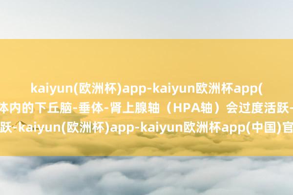 kaiyun(欧洲杯)app-kaiyun欧洲杯app(中国)官方网站-登录入口体内的下丘脑-垂体-肾上腺轴（HPA轴）会过度活跃-kaiyun(欧洲杯)app-kaiyun欧洲杯app(中国)官方网站-登录入口