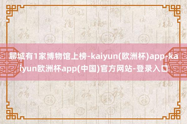 聊城有1家博物馆上榜-kaiyun(欧洲杯)app-kaiyun欧洲杯app(中国)官方网站-登录入口