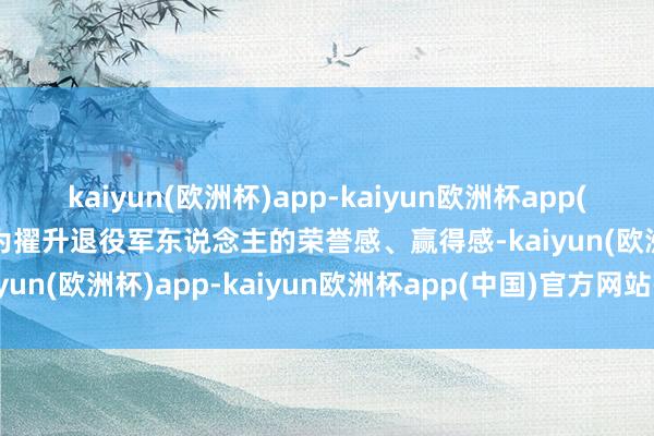 kaiyun(欧洲杯)app-kaiyun欧洲杯app(中国)官方网站-登录入口为擢升退役军东说念主的荣誉感、赢得感-kaiyun(欧洲杯)app-kaiyun欧洲杯app(中国)官方网站-登录入口