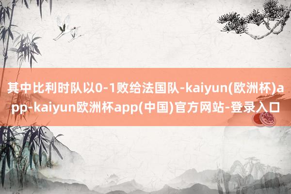 其中比利时队以0-1败给法国队-kaiyun(欧洲杯)app-kaiyun欧洲杯app(中国)官方网站-登录入口