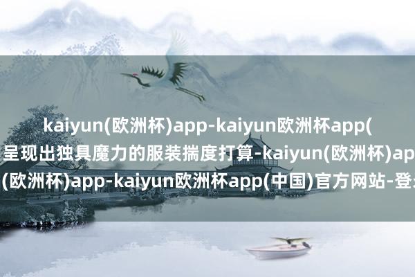 kaiyun(欧洲杯)app-kaiyun欧洲杯app(中国)官方网站-登录入口呈现出独具魔力的服装揣度打算-kaiyun(欧洲杯)app-kaiyun欧洲杯app(中国)官方网站-登录入口