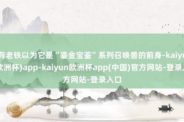 有老铁以为它是“鎏金宝鉴”系列召唤兽的前身-kaiyun(欧洲杯)app-kaiyun欧洲杯app(中国)官方网站-登录入口