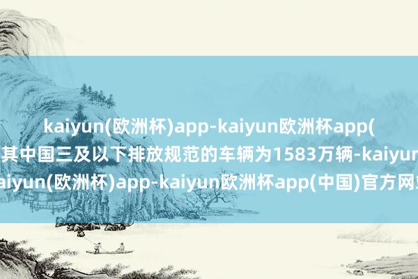 kaiyun(欧洲杯)app-kaiyun欧洲杯app(中国)官方网站-登录入口其中国三及以下排放规范的车辆为1583万辆-kaiyun(欧洲杯)app-kaiyun欧洲杯app(中国)官方网站-登录入口