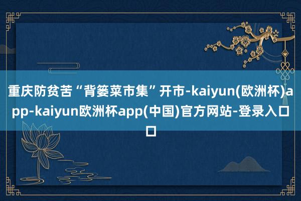 重庆防贫苦“背篓菜市集”开市-kaiyun(欧洲杯)app-kaiyun欧洲杯app(中国)官方网站-登录入口