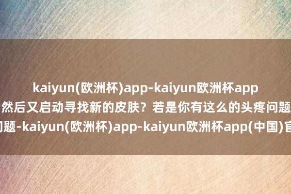 kaiyun(欧洲杯)app-kaiyun欧洲杯app(中国)官方网站-登录入口然后又启动寻找新的皮肤？若是你有这么的头疼问题-kaiyun(欧洲杯)app-kaiyun欧洲杯app(中国)官方网站-登录入口