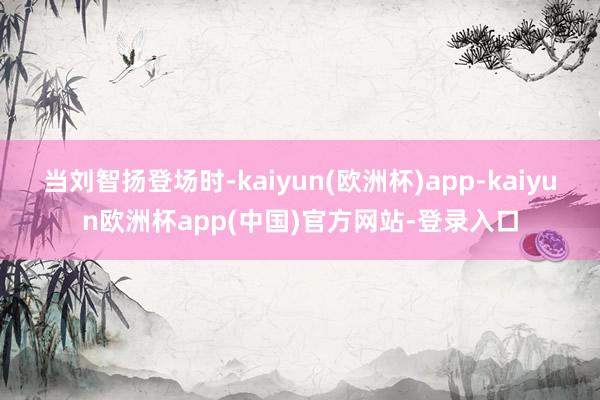 当刘智扬登场时-kaiyun(欧洲杯)app-kaiyun欧洲杯app(中国)官方网站-登录入口