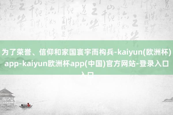 为了荣誉、信仰和家国寰宇而构兵-kaiyun(欧洲杯)app-kaiyun欧洲杯app(中国)官方网站-登录入口