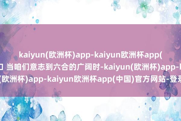 kaiyun(欧洲杯)app-kaiyun欧洲杯app(中国)官方网站-登录入口 当咱们意志到六合的广阔时-kaiyun(欧洲杯)app-kaiyun欧洲杯app(中国)官方网站-登录入口