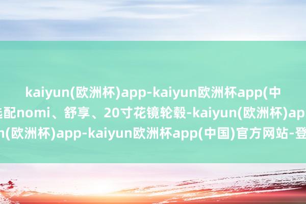 kaiyun(欧洲杯)app-kaiyun欧洲杯app(中国)官方网站-登录入口选配nomi、舒享、20寸花镜轮毂-kaiyun(欧洲杯)app-kaiyun欧洲杯app(中国)官方网站-登录入口