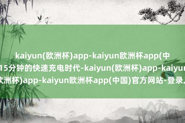 kaiyun(欧洲杯)app-kaiyun欧洲杯app(中国)官方网站-登录入口而15分钟的快速充电时代-kaiyun(欧洲杯)app-kaiyun欧洲杯app(中国)官方网站-登录入口