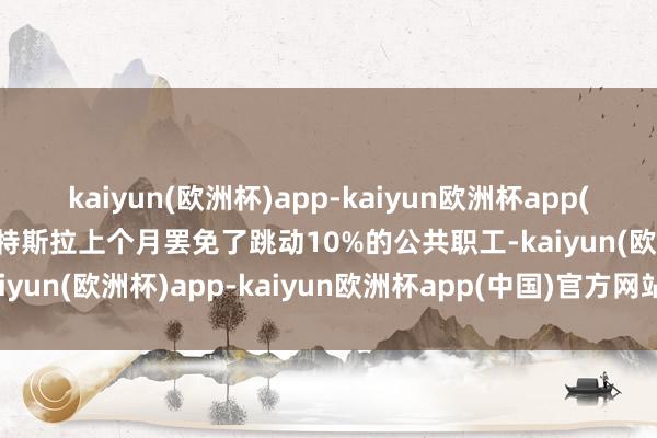 kaiyun(欧洲杯)app-kaiyun欧洲杯app(中国)官方网站-登录入口特斯拉上个月罢免了跳动10%的公共职工-kaiyun(欧洲杯)app-kaiyun欧洲杯app(中国)官方网站-登录入口