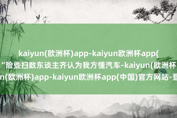 kaiyun(欧洲杯)app-kaiyun欧洲杯app(中国)官方网站-登录入口“险些扫数东谈主齐认为我方懂汽车-kaiyun(欧洲杯)app-kaiyun欧洲杯app(中国)官方网站-登录入口