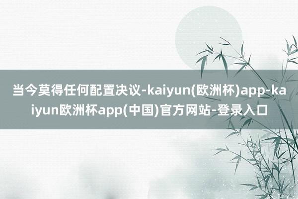 当今莫得任何配置决议-kaiyun(欧洲杯)app-kaiyun欧洲杯app(中国)官方网站-登录入口