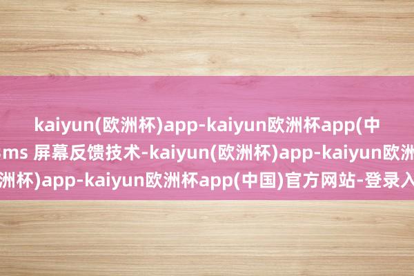 kaiyun(欧洲杯)app-kaiyun欧洲杯app(中国)官方网站-登录入口3ms 屏幕反馈技术-kaiyun(欧洲杯)app-kaiyun欧洲杯app(中国)官方网站-登录入口