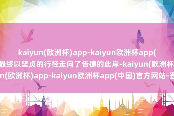 kaiyun(欧洲杯)app-kaiyun欧洲杯app(中国)官方网站-登录入口最终以坚贞的行径走向了告捷的此岸-kaiyun(欧洲杯)app-kaiyun欧洲杯app(中国)官方网站-登录入口