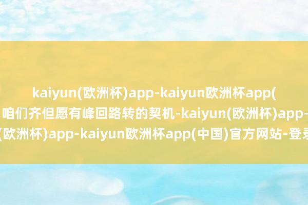 kaiyun(欧洲杯)app-kaiyun欧洲杯app(中国)官方网站-登录入口咱们齐但愿有峰回路转的契机-kaiyun(欧洲杯)app-kaiyun欧洲杯app(中国)官方网站-登录入口