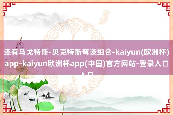 还有马戈特斯-贝克特斯弯谈组合-kaiyun(欧洲杯)app-kaiyun欧洲杯app(中国)官方网站-登录入口