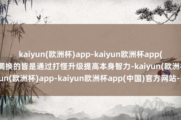 kaiyun(欧洲杯)app-kaiyun欧洲杯app(中国)官方网站-登录入口调换的皆是通过打怪升级提高本身智力-kaiyun(欧洲杯)app-kaiyun欧洲杯app(中国)官方网站-登录入口