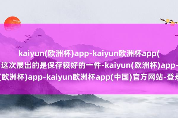 kaiyun(欧洲杯)app-kaiyun欧洲杯app(中国)官方网站-登录入口这次展出的是保存较好的一件-kaiyun(欧洲杯)app-kaiyun欧洲杯app(中国)官方网站-登录入口